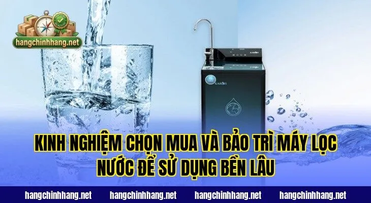 Kinh nghiệm chọn mua và bảo trì máy lọc nước để sử dụng bền lâu