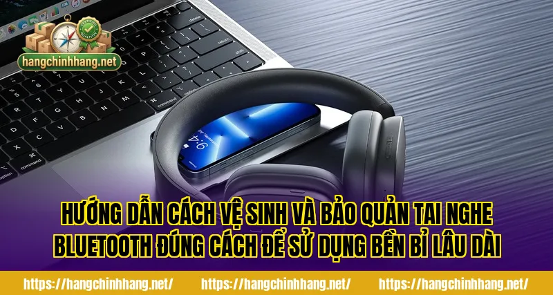 Hướng dẫn cách vệ sinh và bảo quản tai nghe Bluetooth đúng cách để sử dụng bền bỉ lâu dài