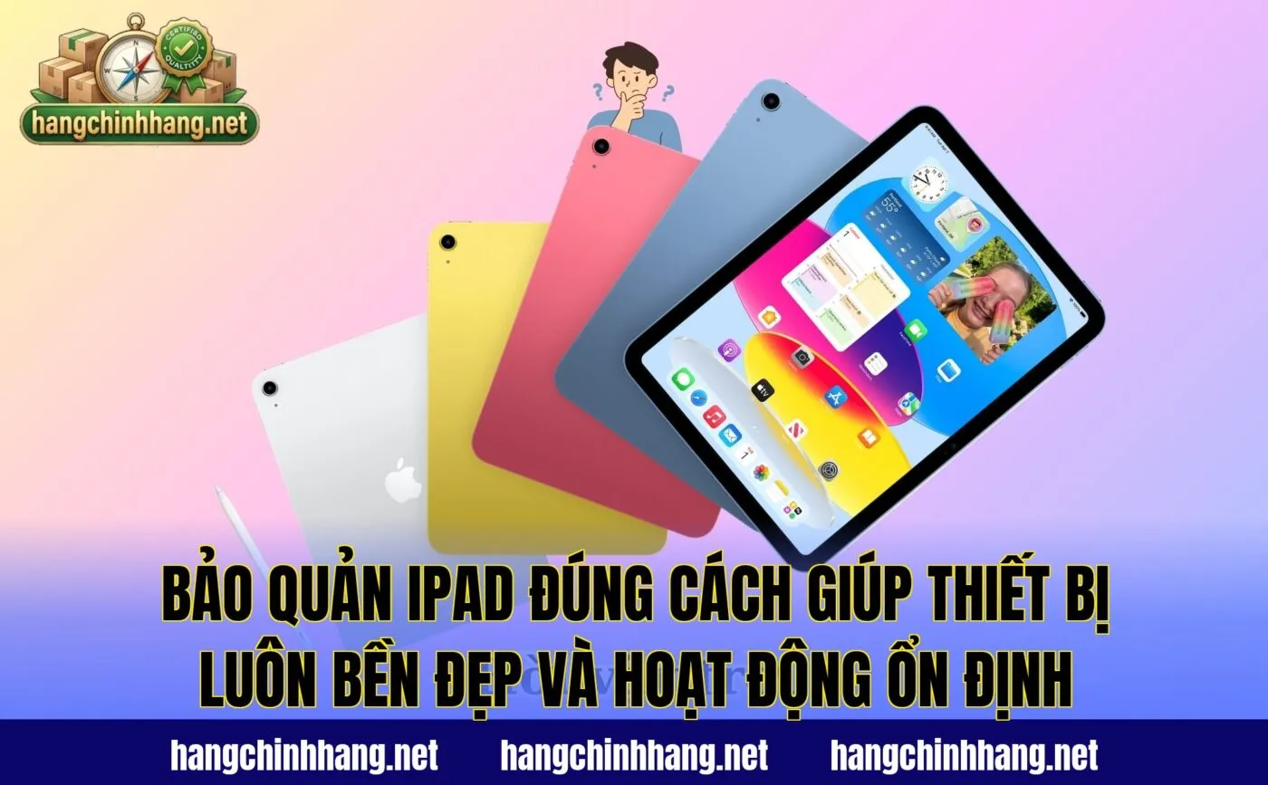 Bảo quản iPad đúng cách giúp thiết bị luôn bền đẹp và hoạt động ổn định