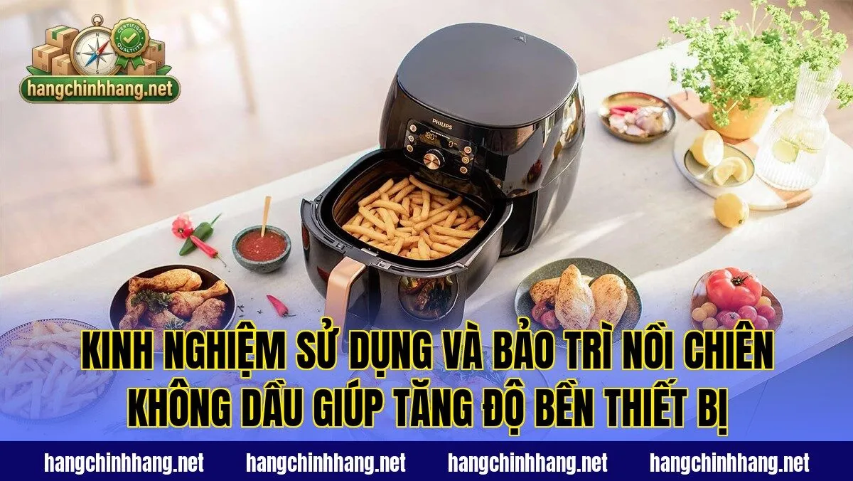 Kinh nghiệm sử dụng và bảo trì nồi chiên không dầu giúp tăng độ bền thiết bị