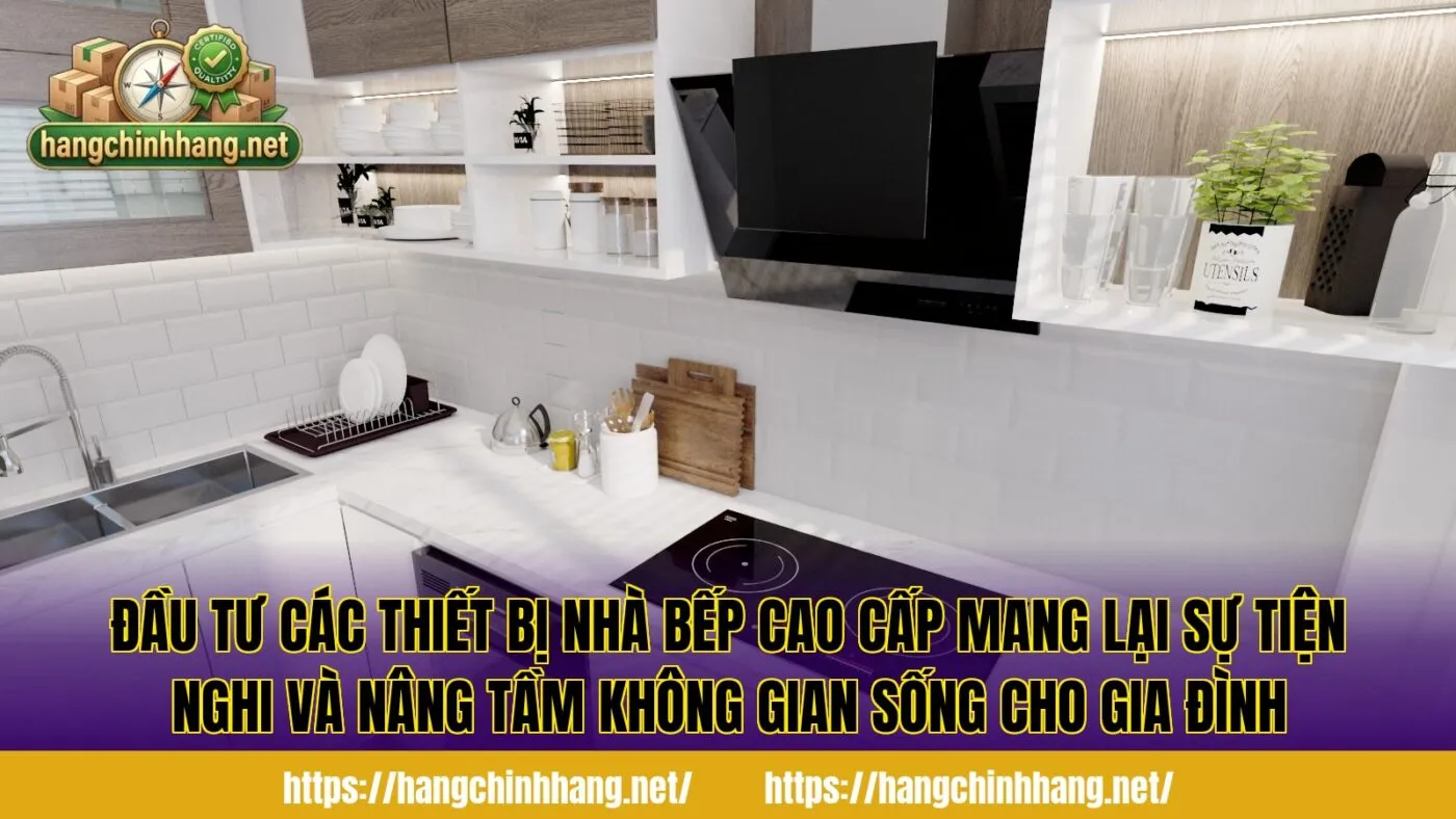 Đầu tư các thiết bị nhà bếp cao cấp mang lại sự tiện nghi và nâng tầm không gian sống cho gia đình