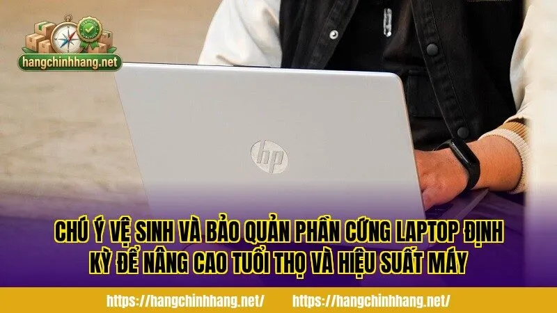 Chú ý vệ sinh và bảo quản phần cứng Laptop định kỳ để nâng cao tuổi thọ và hiệu suất máy