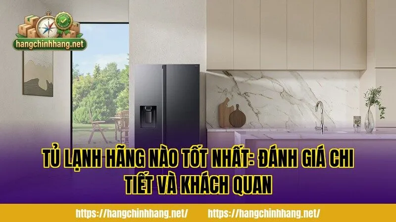 TỦ LẠNH HÃNG NÀO TỐT NHẤT: ĐÁNH GIÁ CHI TIẾT VÀ KHÁCH QUAN